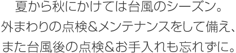 夏から秋にかけては臺風のシーズン。外まわりの點検＆メンテナンスをして備え、また臺風後の點検＆お手入れも忘れずに。