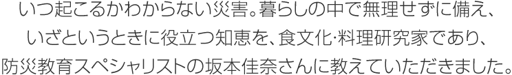 いつ起こるかわからない災(zāi)害。暮らしの中で無理せずに備え、いざというときに役立つ知恵を、食文化?料理研究家であり、防災(zāi)教育スペシャリストの坂本佳奈さんに教えていただきました。