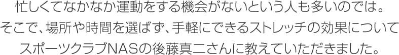 忙しくてなかなか運動をする機會がないという人も多いのでは。そこで、場所や時間を選ばず、手軽にできるストレッチの効果についてスポーツクラブNASの後藤真二さんに教えていただきました。