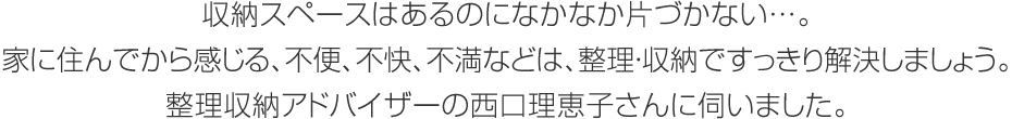 収納スペースはあるのになかなか片づかない…。家に住んでから感じる、不便、不快、不満などは、整理?収納ですっきり解決しましょう。整理収納アドバイザーの西口理恵子さんに伺いました。