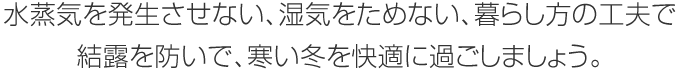 水蒸気を発生させない、濕気をためない、暮らし方の工夫で結露を防いで、寒い冬を快適に過ごしましょう。