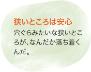 狹いところは安心　穴ぐらみたいな狹いところが、なんだか落ち著くんだ。