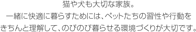 貓や犬も大切な家族。一緒に快適に暮らすためには、ペットたちの習性や行動をきちんと理解して、のびのび暮らせる環境づくりが大切です。