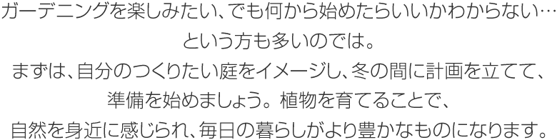 ガーデニングを楽しみたい、でも何から始めたらいいかわからない…という方も多いのでは。まずは、自分のつくりたい庭をイメージし、冬の間に計(jì)畫(huà)を立てて、準(zhǔn)備を始めましょう。植物を育てることで、自然を身近に感じられ、毎日の暮らしがより豊かなものになります。