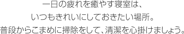 一日の疲れを癒やす寢室は、いつもきれいにしておきたい場(chǎng)所。普段からこまめに掃除をして、清潔を心掛けましょう。