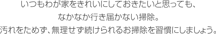 いつもわが家をきれいにしておきたいと思っても、なかなか行き屆かない掃除。汚れをためず、無理せず続けられるお掃除を習慣にしましょう。