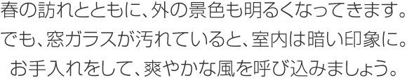 春の訪れとともに、外の景色も明るくなってきます。でも、窓ガラスが汚れていると、室內は暗い印象に。お手入れをして、爽やかな風を呼び込みましょう。