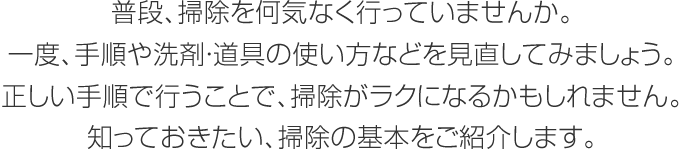 普段、掃除を何気なく行っていませんか。一度、手順や洗剤?道具の使い方などを見(jiàn)直してみましょう。正しい手順で行うことで、掃除がラクになるかもしれません。知っておきたい、掃除の基本をご紹介します。