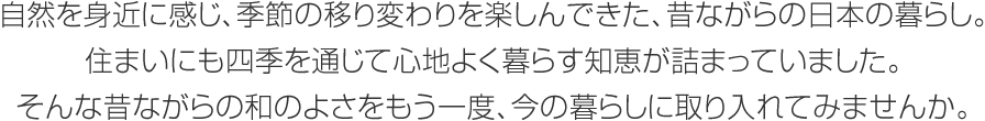 自然を身近に感じ、季節(jié)の移り変わりを楽しんできた、昔ながらの日本の暮らし。住まいにも四季を通じて心地よく暮らす知恵が詰まっていました。そんな昔ながらの和のよさをもう一度、今の暮らしに取り入れてみませんか。