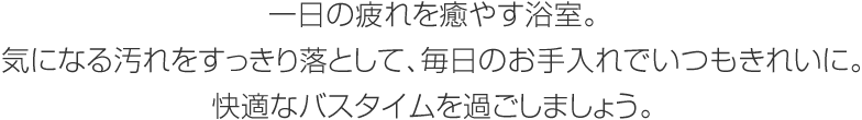 一日の疲れを癒やす浴室。気になる汚れをすっきり落として、毎日のお手入れでいつもきれいに。快適なバスタイムを過(guò)ごしましょう。