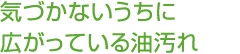 気づかないうちに広がっている油汚れ