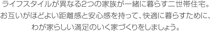 ライフスタイルが異なる2つの家族が一緒に暮らす二世帯住宅。お互いがほどよい距離感と安心感を持って、快適に暮らすために、わが家らしい満足のいく家づくりをしましょう。