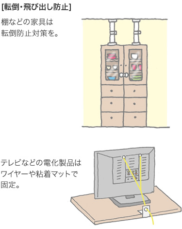 [転倒?飛び出し防止] 棚などの家具は転倒防止対策を。／テレビなどの電化製品はワイヤーや粘著マットで固定。