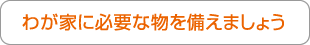 わが家に必要な物を備えましょう