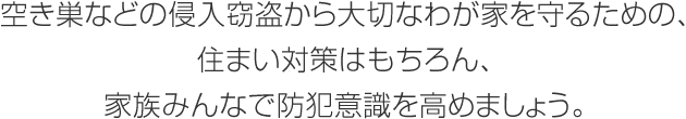 空き巣などの侵入竊盜から大切なわが家を守るための、住まい対策はもちろん、家族みんなで防犯意識を高めましょう。