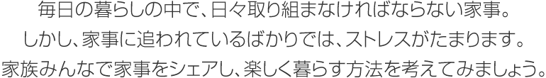 毎日の暮らしの中で、日々取り組まなければならない家事。しかし、家事に追われているばかりでは、ストレスがたまります。家族みんなで家事をシェアし、楽しく暮らす方法を考えてみましょう。