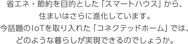 省エネ?節(jié)約を目的とした「スマートハウス」から、住まいはさらに進(jìn)化しています。今話題のIoTを取り入れた「コネクテッドホーム」では、どのような暮らしが実現(xiàn)できるのでしょうか。