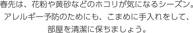 春先は、花粉や黃砂などのホコリが気になるシーズン。アレルギー予防のためにも、こまめに手入れをして、部屋を清潔に保ちましょう。