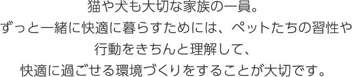 貓や犬も大切な家族の一員。ずっと一緒に快適に暮らすためには、ペットたちの習性や行動をきちんと理解して、快適に過ごせる環境づくりをすることが大切です。