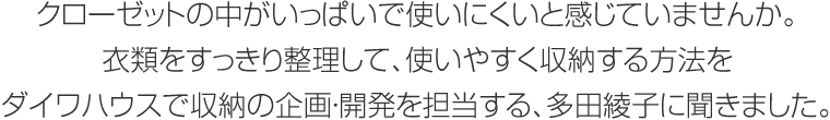 クローゼットの中がいっぱいで使いにくいと感じていませんか。衣類をすっきり整理して、使いやすく収納する方法をダイワハウスで収納の企畫?開発を擔(dān)當(dāng)する、多田綾子に聞きました。