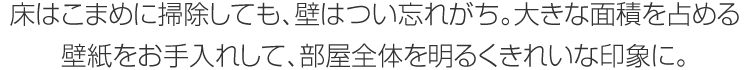 床はこまめに掃除しても、壁はつい忘れがち。大きな面積を占める壁紙をお手入れして、部屋全體を明るくきれいな印象に。