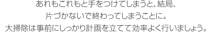 あれもこれもと手をつけてしまうと、結(jié)局、片づかないで終わってしまうことに。大掃除は事前にしっかり計(jì)畫を立てて効率よく行いましょう。