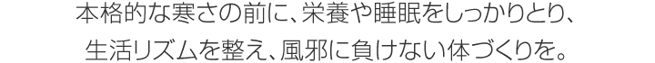 本格的な寒さの前に、栄養(yǎng)や睡眠をしっかりとり、生活リズムを整え、風(fēng)邪に負(fù)けない體づくりを。