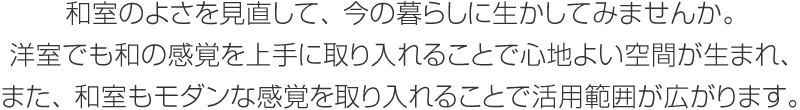 和室のよさを見直して、今の暮らしに生かしてみませんか。洋室でも和の感覚を上手に取り入れることで心地よい空間が生まれ、また、和室もモダンな感覚を取り入れることで活用範囲が広がります。