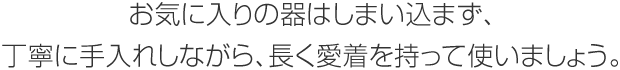 お気に入りの器はしまい込まず、丁寧に手入れしながら、長く愛著を持って使いましょう。