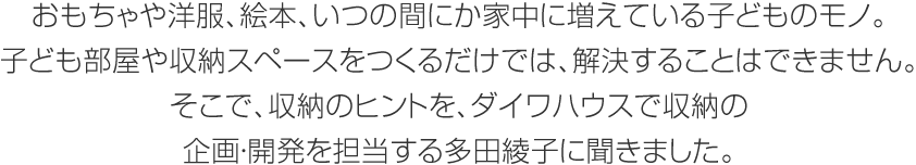 おもちゃや洋服、絵本、いつの間にか家中に増えている子どものモノ。子ども部屋や収納スペースをつくるだけでは、解決することはできません。そこで、収納のヒントを、ダイワハウスで収納の企畫?開発を擔當する多田綾子に聞きました。