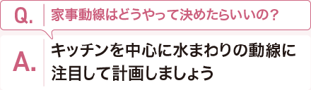 Q:家事動線はどうやって決めたらいいの？　 A:キッチンを中心に水まわりの動線に注目して計畫しましょう