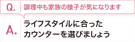 Q:調理中も家族の様子が気になります。 A:ライフスタイルに合ったカウンターを選びましょう