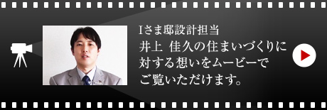 Iさま邸設計擔當 井上 佳久の住まいづくりに対する想いをムービーでご覧いただけます。